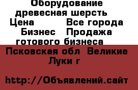 Оборудование древесная шерсть  › Цена ­ 100 - Все города Бизнес » Продажа готового бизнеса   . Псковская обл.,Великие Луки г.